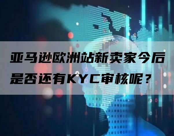 亚马逊欧洲站新卖家今后是否还有KYC审核呢？