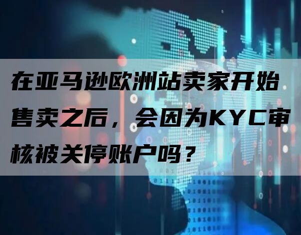 在亚马逊欧洲站卖家开始售卖之后，会因为KYC审核被关停账户吗？