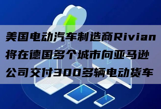 美国电动汽车制造商Rivian将在德国多个城市向亚马逊公司交付300多辆电动货车