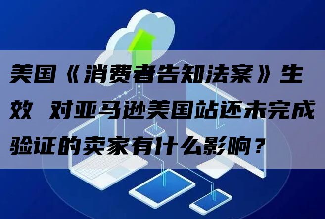 美国《消费者告知法案》生效 对亚马逊美国站还未完成验证的卖家有什么影响？