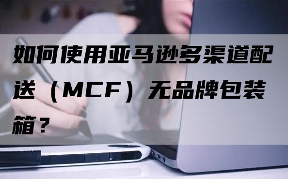 如何使用亚马逊多渠道配送（MCF）无品牌包装箱？