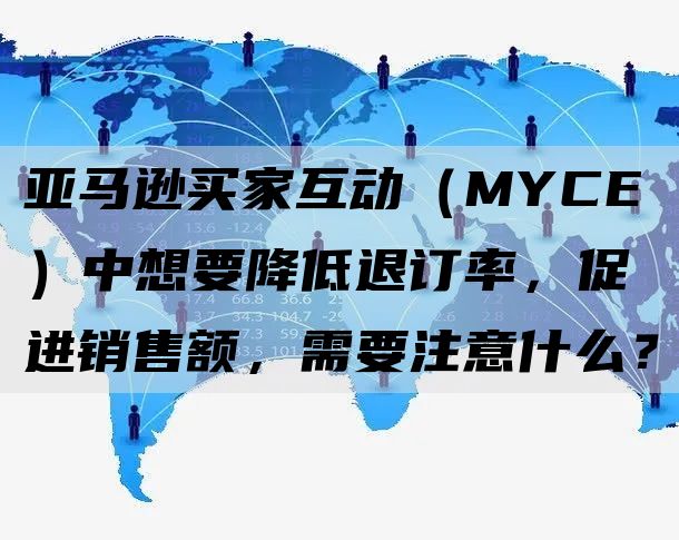 亚马逊买家互动（MYCE）中想要降低退订率，促进销售额，需要注意什么？