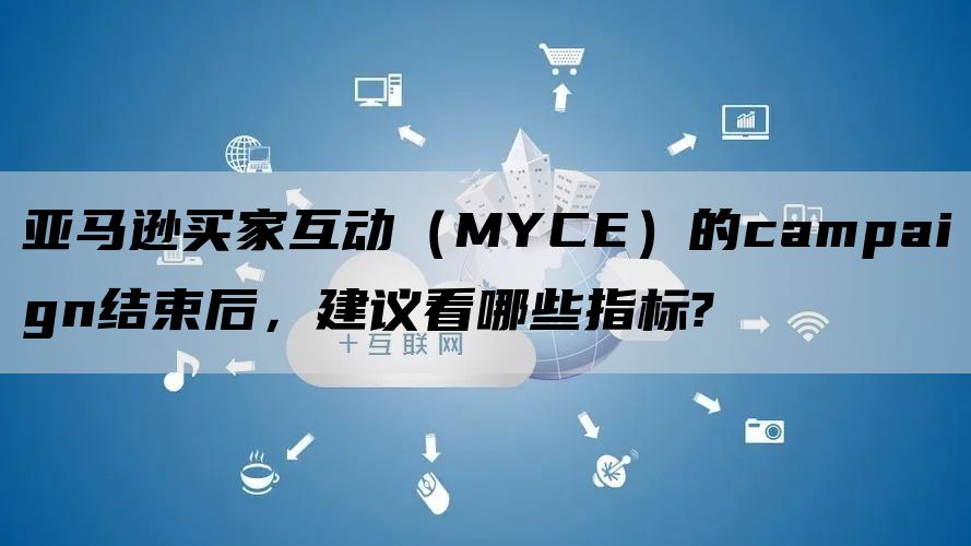 亚马逊买家互动（MYCE）的campaign结束后，建议看哪些指标?