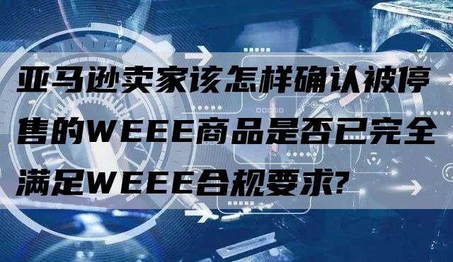 亚马逊卖家该怎样确认被停售的WEEE商品是否已完全满足WEEE合规要求?