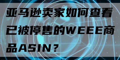 亚马逊卖家如何查看已被停售的WEEE商品ASIN？