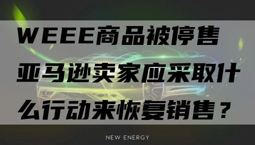 WEEE商品被停售 亚马逊卖家应采取什么行动来恢复销售？