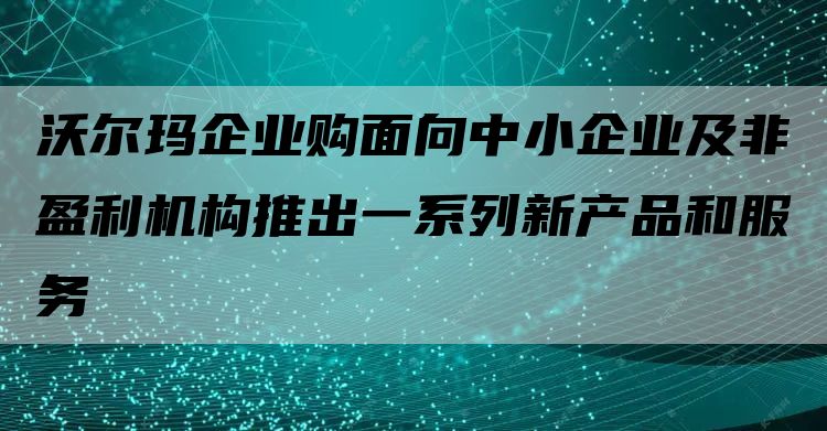 沃尔玛企业购面向中小企业及非盈利机构推出一系列新产品和服务