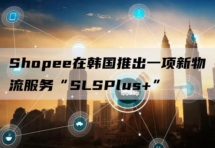 Shopee在韩国推出一项新物流服务“SLSPlus+”