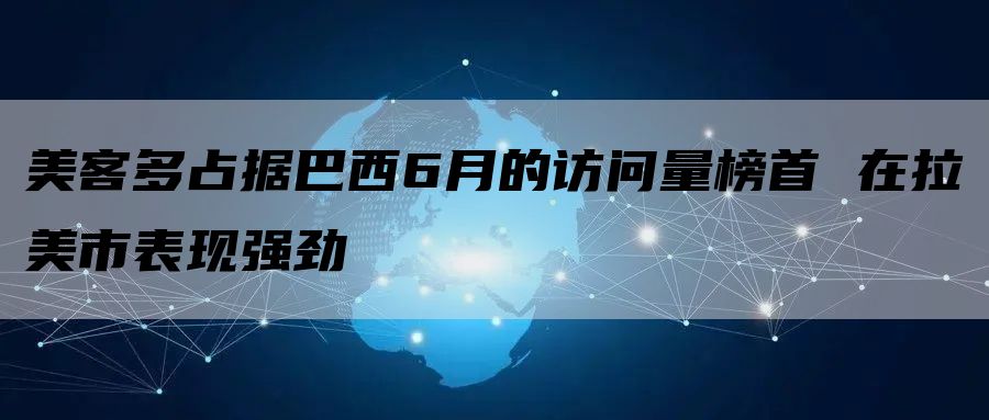 美客多占据巴西6月的访问量榜首 在拉美市表现强劲