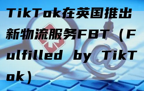 TikTok在英国推出新物流服务FBT（Fulfilled by TikTok）