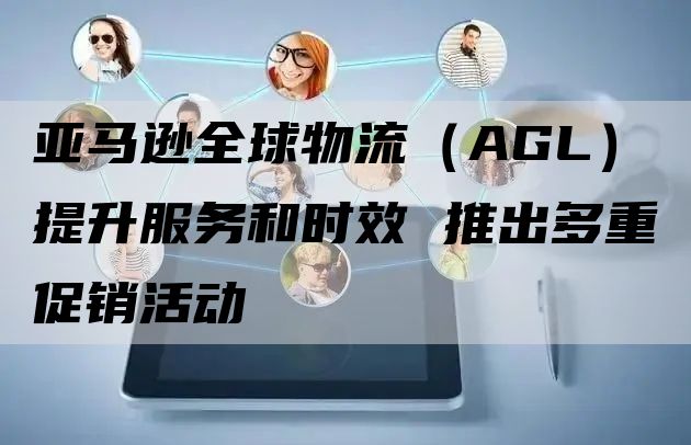 亚马逊全球物流（AGL）提升服务和时效 推出多重促销活动