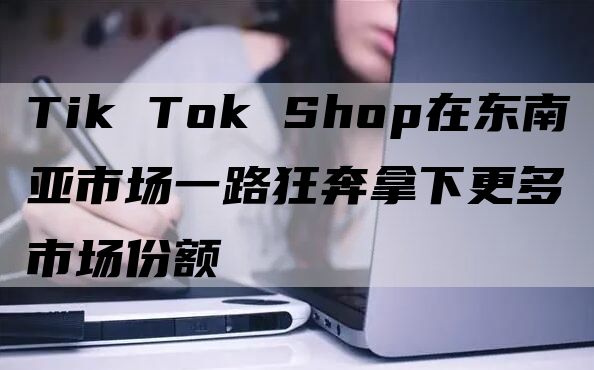 Tik Tok Shop在东南亚市场一路狂奔拿下更多市场份额