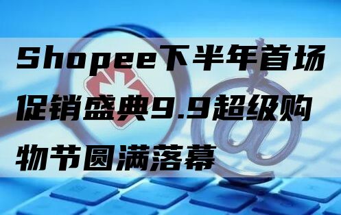 Shopee下半年首场促销盛典9.9超级购物节圆满落幕 