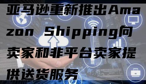 亚马逊重新推出Amazon Shipping向卖家和非平台卖家提供送货服务