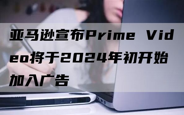 亚马逊宣布Prime Video将于2024年初开始加入广告