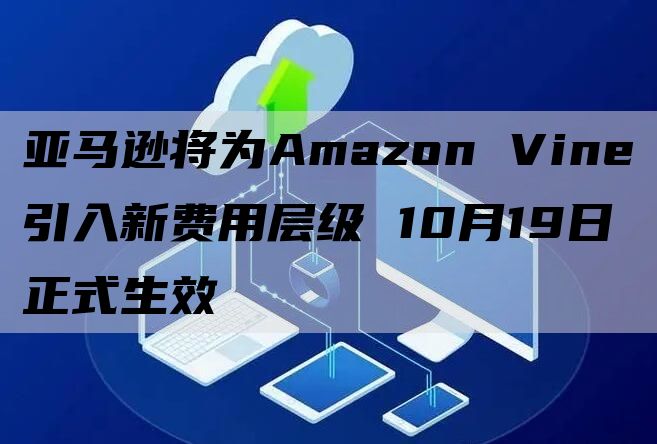 亚马逊将为Amazon Vine引入新费用层级 10月19日正式生效