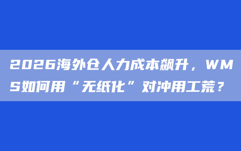 2026海外仓人力成本飙升，WMS如何用“无纸化”对冲用工荒？