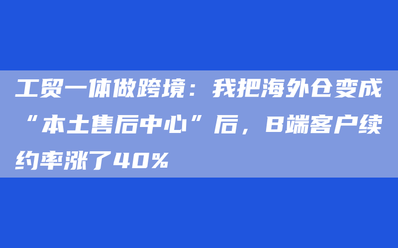 工贸一体做跨境：我把海外仓变成“本土售后中心”后，B端客户续约率涨了40%