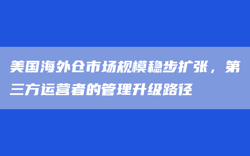 美国海外仓市场规模稳步扩张，第三方运营者的管理升级路径
