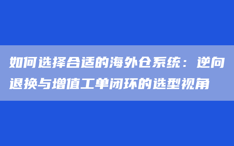 如何选择合适的海外仓系统：逆向退换与增值工单闭环的选型视角